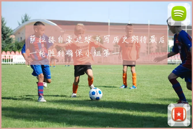 萨拉赫自豪进球书写历史期待最后一轮胜利确保小组第一
