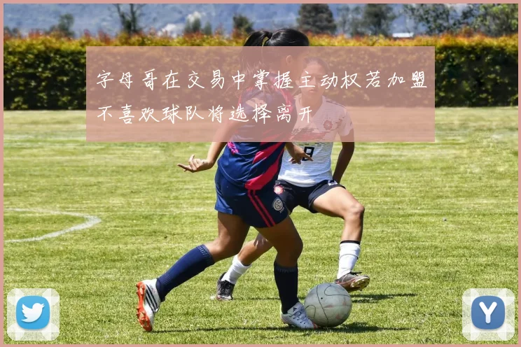 字母哥在交易中掌握主动权若加盟不喜欢球队将选择离开