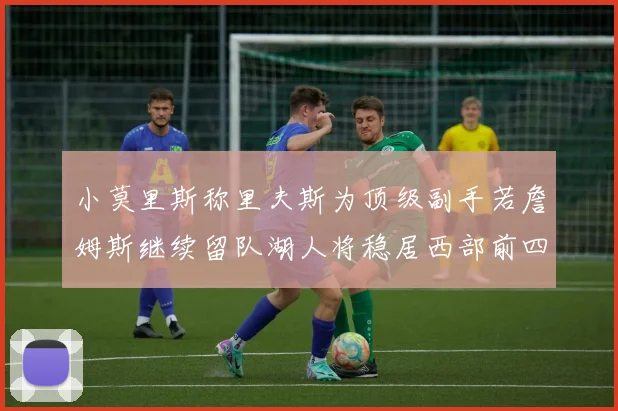 小莫里斯称里夫斯为顶级副手若詹姆斯继续留队湖人将稳居西部前四