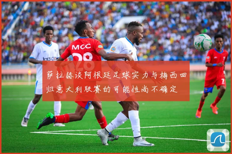 萨拉赫谈阿根廷足球实力与梅西回归意大利联赛的可能性尚不确定