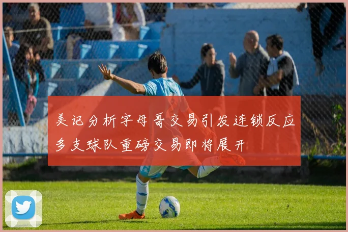 美记分析字母哥交易引发连锁反应多支球队重磅交易即将展开