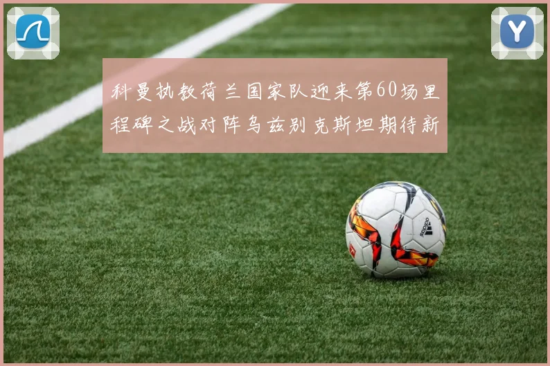 科曼执教荷兰国家队迎来第60场里程碑之战对阵乌兹别克斯坦期待新突破