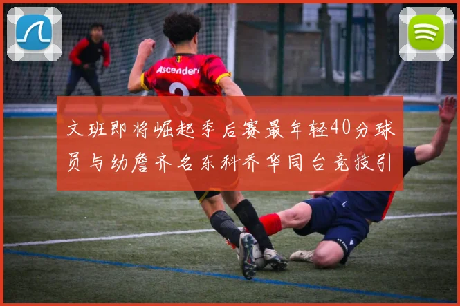 文班即将崛起季后赛最年轻40分球员与幼詹齐名东科乔华同台竞技引关注
