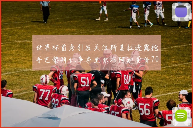世界杯首秀引发关注斯基拉透露枪手巴黎拜仁争夺里尔布阿迪要价7000万欧