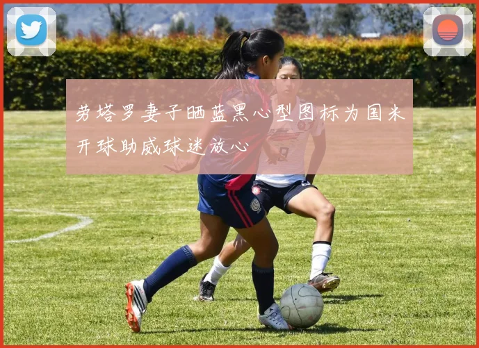 劳塔罗妻子晒蓝黑心型图标为国米开球助威球迷放心