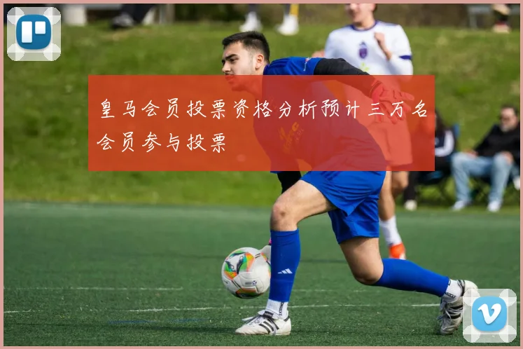 皇马会员投票资格分析预计三万名会员参与投票