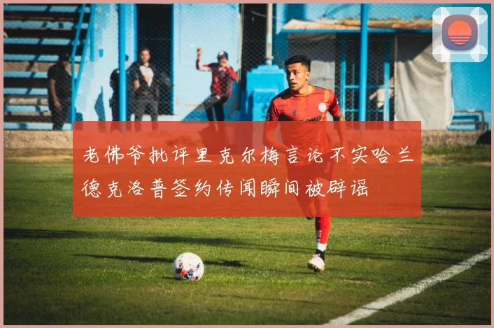 老佛爷批评里克尔梅言论不实哈兰德克洛普签约传闻瞬间被辟谣