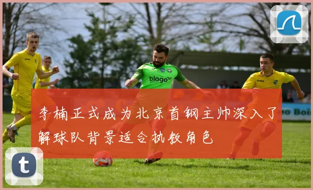 李楠正式成为北京首钢主帅深入了解球队背景适合执教角色