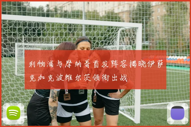 利物浦与摩纳哥首发阵容揭晓伊萨克加克波维尔茨领衔出战