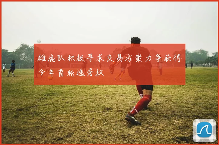 雄鹿队积极寻求交易方案力争获得今年首轮选秀权