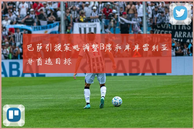 巴萨引援策略调整B席和库库雷利亚非首选目标