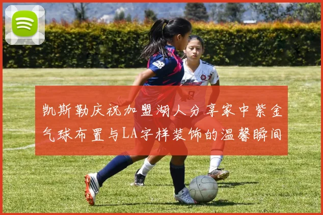 凯斯勒庆祝加盟湖人分享家中紫金气球布置与LA字样装饰的温馨瞬间