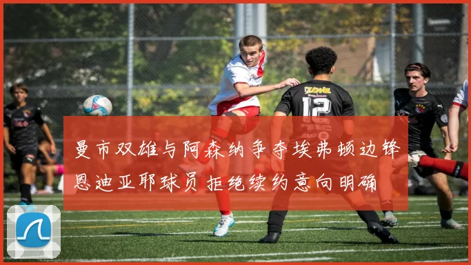 曼市双雄与阿森纳争夺埃弗顿边锋恩迪亚耶球员拒绝续约意向明确