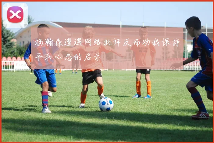 杨瀚森遭遇网络批评反而劝我保持平和心态的启示
