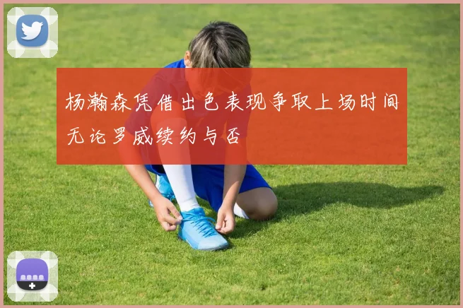 杨瀚森凭借出色表现争取上场时间无论罗威续约与否