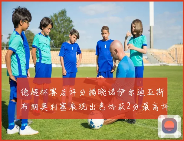 德超杯赛后评分揭晓诺伊尔迪亚斯布朗奥利塞表现出色均获2分最高评价