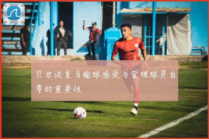 贝尔谈皇马输球感受与管理球员自尊的重要性