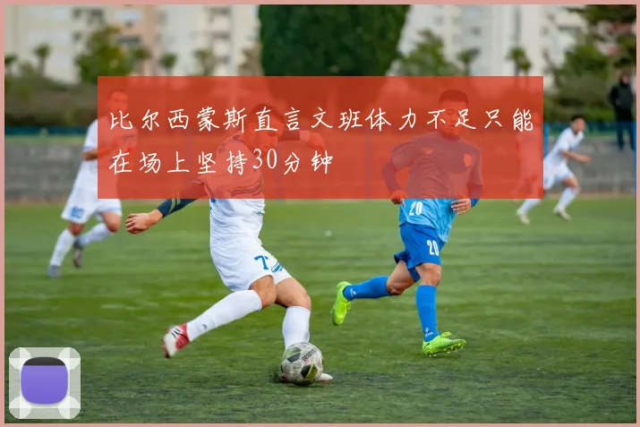 比尔西蒙斯直言文班体力不足只能在场上坚持30分钟